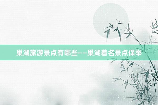 巢湖旅游景点有哪些——巢湖着名景点保举