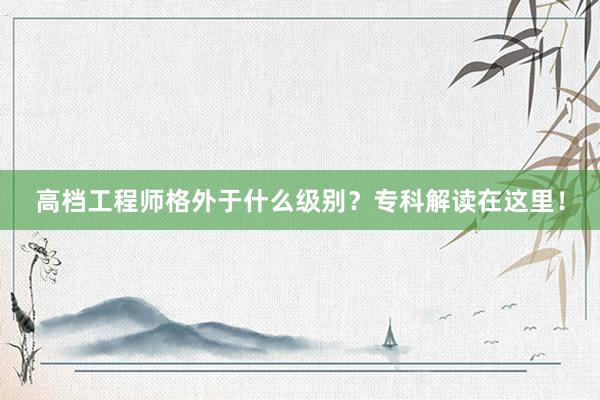 高档工程师格外于什么级别？专科解读在这里！
