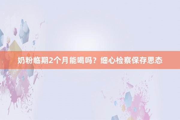 奶粉临期2个月能喝吗？细心检察保存思态
