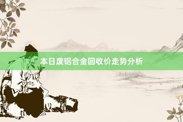 本日废铝合金回收价走势分析