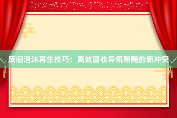 废旧泡沫再生技巧：高效回收异氰酸酯的新冲突
