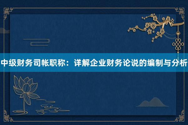 中级财务司帐职称：详解企业财务论说的编制与分析
