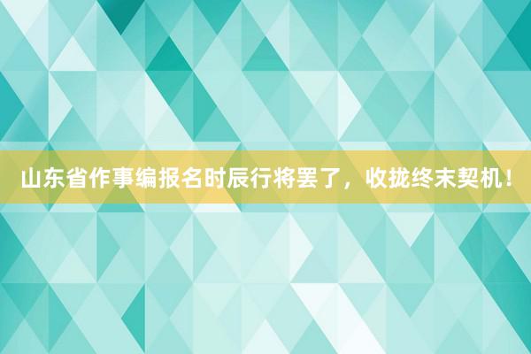 山东省作事编报名时辰行将罢了，收拢终末契机！