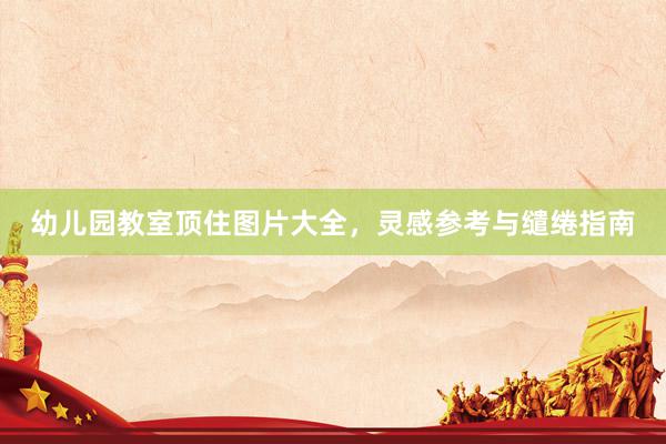 幼儿园教室顶住图片大全，灵感参考与缱绻指南